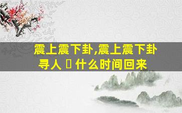 震上震下卦,震上震下卦寻人 ☘ 什么时间回来